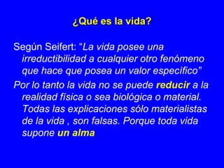 ¿Qué es la vida?

Según Seifert: “La vida posee una
 irreductibilidad a cualquier otro fenómeno
 que hace que posea un valor específico”
Por lo tanto la vida no se puede reducir a la
 realidad física o sea biológica o material.
 Todas las explicaciones sólo materialistas
 de la vida , son falsas. Porque toda vida
 supone un alma
 