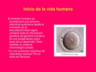 Inicio de la vida humana

El embrión humano es
 considerado una persona
 individual,autónoma,desde el
 momento de la
 fecundación.Este cigoto
 contiene toda la información
 genética (el genoma humano)
 de sus progenitores como
 base de su desarrollo.Tiene
 también su sistema
 inmunológico propio.
“Es una sustancia individual de
 naturaleza racional”.Por lo
 tanto es Persona.
 