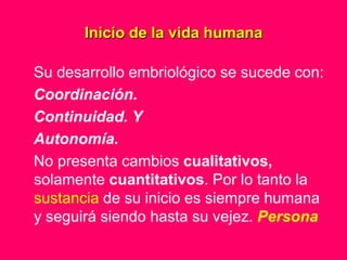 Inicio de la vida humana

Su desarrollo embriológico se sucede con:
Coordinación.
Continuidad. Y
Autonomía.
No presenta cambios cualitativos,
solamente cuantitativos. Por lo tanto la
sustancia de su inicio es siempre humana
y seguirá siendo hasta su vejez. Persona
 