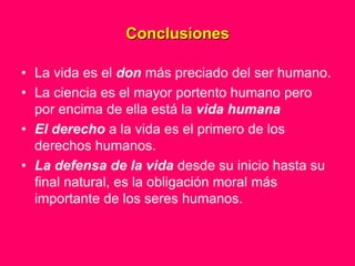 Conclusiones

• La vida es el don más preciado del ser humano.
• La ciencia es el mayor portento humano pero
  por encima de ella está la vida humana
• El derecho a la vida es el primero de los
  derechos humanos.
• La defensa de la vida desde su inicio hasta su
  final natural, es la obligación moral más
  importante de los seres humanos.
 