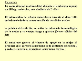 En síntesis
La comunicación materno-filial durante el embarazo supone
un diálogo molecular, una simbiosis de 2 vidas

El intercambio de señales moleculares durante el desarrollo
embrionario induce la maduración de las células madre

A petición del embrión, se activa la tolerancia inmunológica
de la mujer y su cuerpo acoge y guarda jóvenes células del
feto

El embarazo genera el vínculo de apego en la mujer al
producir en el cerebro la hormona de la confianza (oxitocina),
y reduce el estrés, al desactivar la hormona cortisol
 