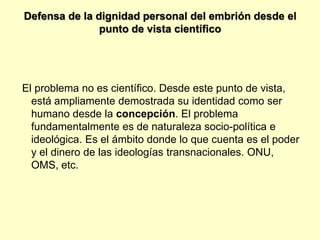 Defensa de la dignidad personal del embrión desde el
               punto de vista científico




El problema no es científico. Desde este punto de vista,
  está ampliamente demostrada su identidad como ser
  humano desde la concepción. El problema
  fundamentalmente es de naturaleza socio-política e
  ideológica. Es el ámbito donde lo que cuenta es el poder
  y el dinero de las ideologías transnacionales. ONU,
  OMS, etc.
 