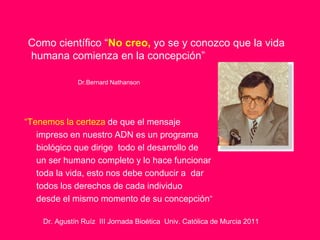 Como científico “No creo, yo se y conozco que la vida
humana comienza en la concepción”

              Dr.Bernard Nathanson




“Tenemos la certeza de que el mensaje
   impreso en nuestro ADN es un programa
   biológico que dirige todo el desarrollo de
   un ser humano completo y lo hace funcionar
   toda la vida, esto nos debe conducir a dar
   todos los derechos de cada individuo
   desde el mismo momento de su concepción”

    Dr. Agustín Ruíz III Jornada Bioética Univ. Católica de Murcia 2011
 