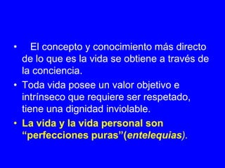 •    El concepto y conocimiento más directo
  de lo que es la vida se obtiene a través de
  la conciencia.
• Toda vida posee un valor objetivo e
  intrínseco que requiere ser respetado,
  tiene una dignidad inviolable.
• La vida y la vida personal son
  “perfecciones puras”(entelequias).
 