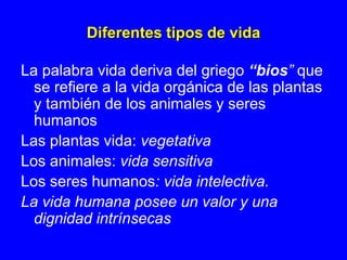 Diferentes tipos de vida

La palabra vida deriva del griego “bios” que
  se refiere a la vida orgánica de las plantas
  y también de los animales y seres
  humanos
Las plantas vida: vegetativa
Los animales: vida sensitiva
Los seres humanos: vida intelectiva.
La vida humana posee un valor y una
  dignidad intrínsecas
 