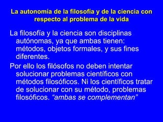 La autonomía de la filosofía y de la ciencia con
       respecto al problema de la vida

La filosofía y la ciencia son disciplinas
  autónomas, ya que ambas tienen:
  métodos, objetos formales, y sus fines
  diferentes.
Por ello los filósofos no deben intentar
  solucionar problemas científicos con
  métodos filosóficos. Ni los científicos tratar
  de solucionar con su método, problemas
  filosóficos. “ambas se complementan”
 