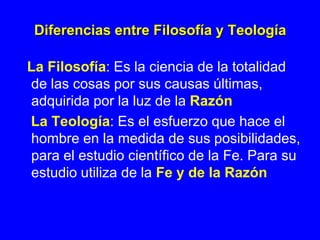 Diferencias entre Filosofía y Teología

La Filosofía: Es la ciencia de la totalidad
de las cosas por sus causas últimas,
adquirida por la luz de la Razón
La Teología: Es el esfuerzo que hace el
hombre en la medida de sus posibilidades,
para el estudio científico de la Fe. Para su
estudio utiliza de la Fe y de la Razón
 