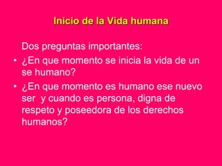 Inicio de la Vida humana

  Dos preguntas importantes:
• ¿En que momento se inicia la vida de un
  se humano?
• ¿En que momento es humano ese nuevo
  ser y cuando es persona, digna de
  respeto y poseedora de los derechos
  humanos?
 