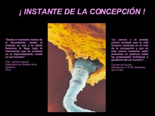 ¡ INSTANTE DE LA CONCEPCIÓN ! "Desde el momento mismo de la fecundación, desde el instante en que a la célula femenina le llega toda la información que se contiene en el espermatozoide, existe un ser humano". Prof.. Jerôme Lejeune Catedrático de Genética de la Sorborna París "La ciencia y el sentido común prueban que la vida humana comienza en el acto de la concepción y que en este mismo momento están presentes en potencia todas las propiedades biológicas y genéticas del ser humano". Consejo de Europa (Resolución nº 4.376, Asamblea del 4-X-82) 