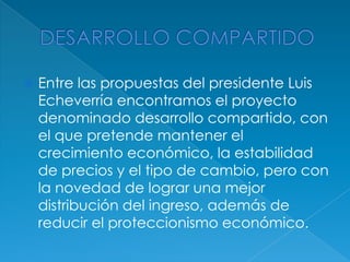 DESARROLLO COMPARTIDOEntre las propuestas del presidente Luis Echeverría encontramos el proyecto denominado desarrollo compartido, con el que pretende mantener el crecimiento económico, la estabilidad de precios y el tipo de cambio, pero con la novedad de lograr una mejor distribución del ingreso, además de reducir el proteccionismo económico. 