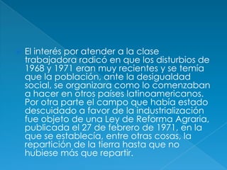 El interés por atender a la clase trabajadora radicó en que los disturbios de 1968 y 1971 eran muy recientes y se temía que la población, ante la desigualdad social, se organizara como lo comenzaban a hacer en otros países latinoamericanos. Por otra parte el campo que había estado descuidado a favor de la industrialización fue objeto de una Ley de Reforma Agraria, publicada el 27 de febrero de 1971, en la que se establecía, entre otras cosas, la repartición de la tierra hasta que no hubiese más que repartir.