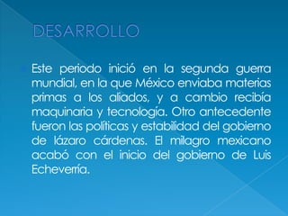 DESARROLLOEste periodo inició en la segunda guerra mundial, en la que México enviaba materias primas a los aliados, y a cambio recibía maquinaria y tecnología. Otro antecedente fueron las políticas y estabilidad del gobierno de lázaro cárdenas. El milagro mexicano acabó con el inicio del gobierno de Luis Echeverría.