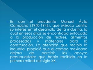 Es con el presidente Manuel Ávila Camacho (1940-1946), que México centra su interés en el desarrollo de la industria, la cual en esos años se encontraba enfocada a la producción de textiles, alimentos procesados y materiales para la construcción. La atención que recibió la industria, propició que el campo mexicano dejara de percibir los apoyos presupuestales que había recibido en la primera mitad del siglo XX.