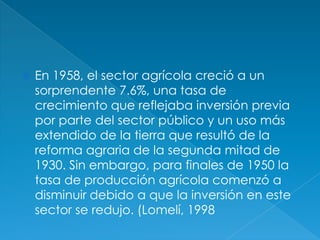 En 1958, el sector agrícola creció a un sorprendente 7.6%, una tasa de crecimiento que reflejaba inversión previa por parte del sector público y un uso más extendido de la tierra que resultó de la reforma agraria de la segunda mitad de 1930. Sin embargo, para finales de 1950 la tasa de producción agrícola comenzó a disminuir debido a que la inversión en este sector se redujo. (Lomelí, 1998