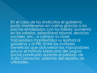 En el caso de los sindicatos el gobierno pudo mantenerlos en calma gracias a los pactos entablados con los líderes: aumento en los salarios, estabilidad laboral, servicios sociales, etc., a cambio la clase trabajadora manifestaba su lealtad al gobierno y al PRI. Entre los múltiples beneficios que obtuvieron los trabajadores estuvo el Instituto Mexicano del Seguro Social construido durante el periodo de Ávila Camacho, además del reparto de utilidades.