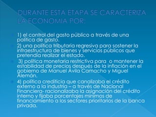 DURANTE ESTA ETAPA SE CARACTERIZA LA ECONOMIA POR:1) el control del gasto público a través de una política de gasto.2) una política tributaria regresiva para sostener la infraestructura de bienes y servicios públicos que pretendía realizar el estado.3) política monetaria restrictivapara  o mantener la estabilidad de precios después de la inflación en el gobierno de Manuel Ávila Camacho y Miguel  Alemán.4) política crediticia que canalizaba el crédito externo a la industria – a través de Nacional Financiera- racionalizaba la asignación del crédito interno y fijaba porcentajes mínimos de financiamiento a los sectores prioritarios de la banca privada.