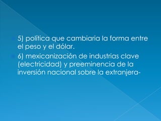 5) política que cambiaria la forma entre el peso y el dólar.6) mexicanización de industrias clave (electricidad) y preeminencia de la inversión nacional sobre la extranjera-