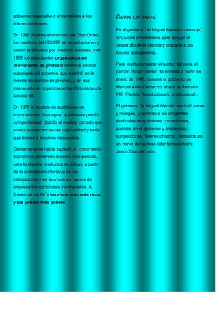 gobierno negociaba o encarcelaba a los

Datos curiosos:

líderes sindicales.
En el gobierno de Miguel Alemán construyó
En 1966 durante el mandato de Díaz Ordaz,
los médicos del ISSSTE se inconformaron y
fueron sustituidos por médicos militares, y en

la Ciudad Universitaria para apoyar el
desarrollo de la ciencia y preparar a los
futuros trabajadores.

1968 los estudiantes organizaron un
movimiento de protesta contra la política

Para institucionalizar el rumbo del país, el

autoritaria del gobierno que culminó en la

partido oficial cambió de nombre a partir de

muerte de cientos de jóvenes, y en ese

enero de 1946, durante el gobierno de

mismo año se organizaron las Olimpiadas de

Manuel Ávila Camacho; ahora se llamaría

México 68.

PRI (Partido Revolucionario Institucional).

En 1970 el modelo de sustitución de

El gobierno de Miguel Alemán reprimió paros

importaciones hizo agua: la industria perdió

y huelgas, y controló a los dirigentes

competitividad debido al modelo cerrado que

sindicales otorgándoles concesiones,

producía mercancías de baja calidad y tenía

puestos en el gobierno y prebendas;

que bienes e insumos necesarios.

surgiendo así “líderes charros”, llamados así
en honor del sumiso líder ferrocarrilero:

Ciertamente se había logrado un crecimiento
económico sostenido durante este periodo,
pero la riqueza producida se obtuvo a partir
de la explotación intensiva de los
trabajadores y se acumuló en manos de
empresarios nacionales y extranjeros. A
finales de los 60´s los ricos eran más ricos
y los pobres más pobres.

Jesús Díaz de León.

 