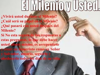 El Milenio y Usted.  ¿Vivirá usted durante el Milenio? ¿Cuál será su papel en el Milenio? ¿Qué pasará con usted después del Milenio? Si No esta seguro de las respuestas a estas preguntas, lo que debe hacer usted ahora mismo, es arrepentirse y creer en Jesucristo como su Señor y Salvador, amarlo, seguirlo y obedecerlo todos los días de su vida. 