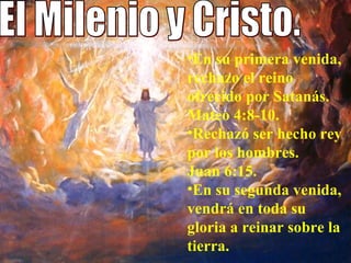 El Milenio y Cristo. En su primera venida, rechazo el reino ofrecido por Satanás. Mateo 4:8-10.  Rechazó ser hecho rey por los hombres.  Juan 6:15.  En su segunda venida, vendrá en toda su gloria a reinar sobre la tierra.  