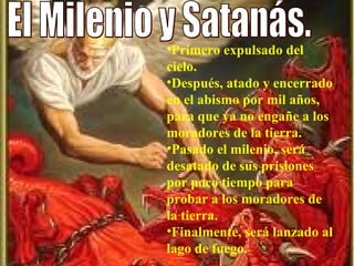 El Milenio y Satanás. Primero expulsado del cielo.  Después, atado y encerrado en el abismo por mil años, para que ya no engañe a los moradores de la tierra. Pasado el milenio, será desatado de sus prisiones por poco tiempo para probar a los moradores de la tierra.  Finalmente, será lanzado al lago de fuego.  