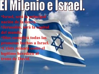 El Milenio e Israel. Israel, será la principal nación de la tierra. Jerusalén, será la capital del mundo.  Dios cumplirá todas las promesas hechas a Israel.  Cristo reinará como el legítimo heredero al trono de David.  