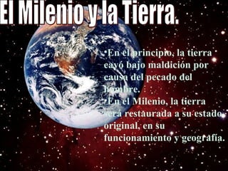 El Milenio y la Tierra.  En el principio, la tierra cayó bajo maldición por causa del pecado del hombre.  En el Milenio, la tierra será restaurada a su estado original, en su funcionamiento y geografía.  