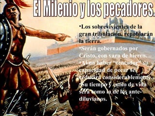 El Milenio y los pecadores.  Los sobrevivientes de la gran tribulación, repoblarán la tierra.  Serán gobernados por Cristo, con vara de hierro. Al no haber “tentador” su capacidad de pecar se reducirá considerablemente.  Su tiempo y estilo de vida será como la de los ante- diluvianos. 
