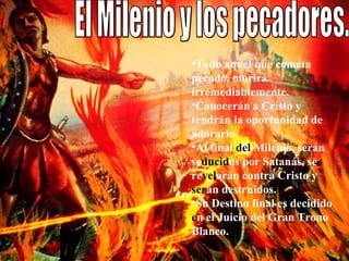 El Milenio y los pecadores.  Todo aquel que cometa pecado, morirá irremediablemente.  Conocerán a Cristo y tendrán la oportunidad de adorarlo.  Al final  del  Milenio, serán se ducid os por Satanás, se re vel arán contra Cristo y  ser án destruidos.  Su Destino final es decidido  e n el Juicio del Gran Trono Blanco.  