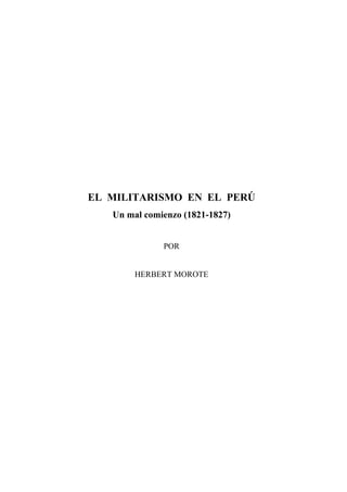 EL MILITARISMO EN EL PERÚ
   Un mal comienzo (1821-1827)


              POR


        HERBERT MOROTE
 