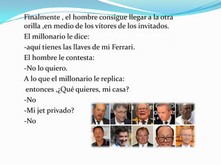 Finalmente , el hombre consigue llegar a la otra
orilla ,en medio de los vítores de los invitados.
El millonario le dice:
-aquí tienes las llaves de mi Ferrari.
El hombre le contesta:
-No lo quiero.
A lo que el millonario le replica:
 entonces ,¿Qué quieres, mi casa?
-No
-Mi jet privado?
-No
 