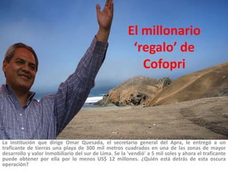 El millonario ‘regalo’ de Cofopri La institución que dirige Omar Quesada, el secretario general del Apra, le entregó a un traficante de tierras una playa de 300 mil metros cuadrados en una de las zonas de mayor desarrollo y valor inmobiliario del sur de Lima. Se la 'vendió' a 5 mil soles y ahora el traficante puede obtener por ella por lo menos US$ 12 millones. ¿Quién está detrás de esta oscura operación?  