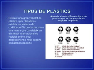 Aquests són els diferents tipus de
• Existeix una gran varietat de     plàstics que es troben sota els
  plàstics i per classificar-             objectes de plàstic.
  existeix un sistema de
  codificació Els productes duen
  una marca que consisteix en
  el símbol internacional de
  reciclat amb el codi
  corresponent a mitjà segons
  el material específic.
 