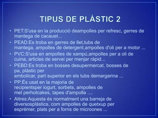 • PET:S'usa en la producció deampolles per refresc, gerres de
  mantega de cacauet...
• PEAD:Es troba en gerres de llet,tubs de
  mantega, ampolles de detergent,ampolles d'oli per a motor ...
• PVC:S'usa en ampolles de xampú,ampolles per a oli de
  cuina, articles de servei per menjar ràpid...
• PEBD:Es troba en bosses desupermercat, bosses de
  pa, plàstic per
  embolicar, part superior en els tubs demargarina ...
• PP:És usat en la majoria de
  recipientsper iogurt, sorbets, ampolles de
  mel perhotcakes, tapes d'ampolla ....
• Altres:Aquesta és normalment una barreja de
  diversosplàstics, com ampolles de quetxup per
  esprémer, plats per a forns de microones ...
 