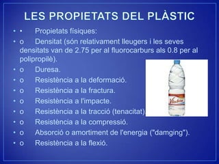 • •    Propietats físiques:
• o    Densitat (són relativament lleugers i les seves
  densitats van de 2.75 per al fluorocarburs als 0.8 per al
  polipropilè).
• o    Duresa.
• o    Resistència a la deformació.
• o    Resistència a la fractura.
• o    Resistència a l'impacte.
• o    Resistència a la tracció (tenacitat).
• o    Resistència a la compressió.
• o    Absorció o amortiment de l'energia ("damging").
• o    Resistència a la flexió.
 