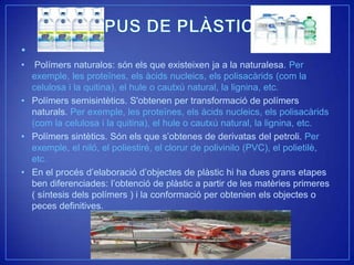 •
•  Polímers naturalos: són els que existeixen ja a la naturalesa. Per
  exemple, les proteïnes, els àcids nucleics, els polisacàrids (com la
  celulosa i la quitina), el hule o cautxú natural, la lignina, etc.
• Polímers semisintètics. S'obtenen per transformació de polímers
  naturals. Per exemple, les proteïnes, els àcids nucleics, els polisacàrids
  (com la celulosa i la quitina), el hule o cautxú natural, la lignina, etc.
• Polímers sintètics. Són els que s’obtenes de derivatas del petroli. Per
  exemple, el niló, el poliestiré, el clorur de polivinilo (PVC), el polietilè,
  etc.
• En el procés d’elaboració d’objectes de plàstic hi ha dues grans etapes
  ben diferenciades: l’obtenció de plàstic a partir de les matèries primeres
  ( síntesis dels polímers ) i la conformació per obtenien els objectes o
  peces definitives.
 