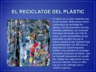 • El plàstic és un dels materials que
  es pot reciclar. Molts països tenen
  contenidors de reciclatge de
  plàstics. És fàcil percebre com les
  deixalles plàstiques, per exemple
  d'envasos de líquids com l'oli de
  cuina, no són susceptibles de ser
  assimilats un altre cop per la
  natura, perquè el seu material triga
  aproximadament uns 500 anys a
  degradar-se. Davant aquesta
  realitat, s'ha establert el reciclatge
  d'aquests productes de plàstic, que
  ha consistit bàsicament en recollir-
  los, netejar-los, seleccionar-os per
  tipus de material i fosos un altre
  cop per a ser utilitzats com a
  matèria orgànica.
 