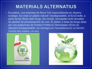 • Ecovative, una empresa de Nova York especialitzada en disseny
  ecològic, ha creat un plàstic natural i biodegradable, el EcoCradle, a
  partir de les fibres dels fongs, els micelis, barrejades amb deixalles
  de plantes de processament de cotó. El plàstic a base de fongs ideat
  per uns exalumnes de l'Institut Politècnic Rensselaer (EUA) és
  altament biodegradable i es reintegra en l'ecosistema en un termini
  d'entre tres mesos i un any.
•
 