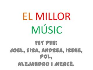 EL MILLOR
MÚSIC
FET PER:
Joel, Eira, Andrea, Irene,
Pol,
Alejandro i Mercè.
 