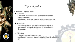 • Tenemos 3 tipos de gesto:
 Artísticos
Delatan un estado emocional correspondiente a una
situación puntual
por ejemplo, retorcerse las manos mientras se escucha
 Habituales
Formas de proceder que permiten situar a la persona.
por ejemplo, la torpeza del payaso, la reverencia del
diplomático
 Simbólico
Están determinados culturalmente,
por ejemplo, como los gestos de aprobación o victoria, el de
OK
Tipos de gestos
 