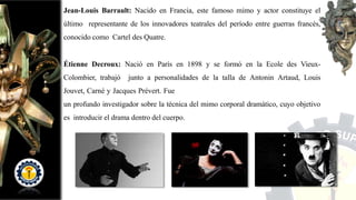 Jean-Louis Barrault: Nacido en Francia, este famoso mimo y actor constituye el
último representante de los innovadores teatrales del período entre guerras francés,
conocido como Cartel des Quatre.
Étienne Decroux: Nació en París en 1898 y se formó en la Ecole des Vieux-
Colombier, trabajó junto a personalidades de la talla de Antonin Artaud, Louis
Jouvet, Carné y Jacques Prévert. Fue
un profundo investigador sobre la técnica del mimo corporal dramático, cuyo objetivo
es introducir el drama dentro del cuerpo.
 