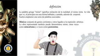 definición
La palabra griega "mimo" significa imitación de la realidad; el mimo imita la vida
que ve, al principio era una forma hablada y cantada, además de corporal.
Suelen emplearse una serie de palabras asociadas:
Mímica: conjunto de gestos corrientes y otros ligados a la expresión artística.
La obra representada también puede denominarse mimo, otras veces
como mimodrama y a veces como pantomima.
 