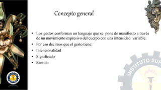 Concepto general
• Los gestos conforman un lenguaje que se pone de manifiesto a través
de un movimiento expresivo del cuerpo con una intensidad variable.
• Por eso decimos que el gesto tiene:
• Intencionalidad
• Significado
• Sentido
 