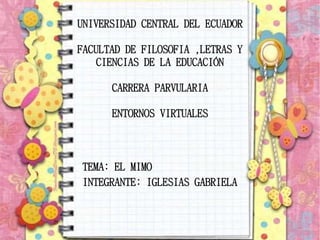 UNIVERSIDAD CENTRAL DEL ECUADOR
FACULTAD DE FILOSOFIA ,LETRAS Y
CIENCIAS DE LA EDUCACIÓN
CARRERA PARVULARIA
ENTORNOS VIRTUALES
TEMA: EL MIMO
INTEGRANTE: IGLESIAS GABRIELA
 