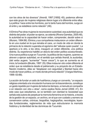 Cynthia Folquer. "Olvidarme de mí... ": Elmina Paz o la apertura al Otro




con los otros de los diversos” (Arendt, 1997 [1950]: 45), podemos afirmar
que este grupo de mujeres religiosas dieron lugar a lo diferente entre ellas.
La política “nace entre los hombres, por lo tanto fuera del hombre, surge en
el entre y se establece como relación” (46).

A Elmina Paz otras mujeres le reconocieron autoridad, esa autoridad que es
distinta del poder; el poder se ejerce, se ostenta (Rivera Garretas, 2005:48),
la autoridad es la capacidad de hacer orden, comprender, decidir sobre sí
(Muraro, 1994:86). Elmina y sus compañeras instauraron un orden diferen-
te en una ciudad en la que reinaba el caos, un modo de vida en donde la
primacía de la relación superaba el egoísmo del “sálvese quien pueda”. La
apertura a lo otro, a los otros, inauguró un orden diferente, una política
distinta. Su experiencia habilitó un desvío del orden político acostumbrado.
Una nueva política surge en Tucumán, la política de las mujeres, quienes se
atreven a ejercer autoridad, en el sentido que señala Arendt, la auctoritas,
(del verbo augere, “aumentar” “hacer crecer”), lo que se aumenta es el
inicio, la fundación (Birulés, 1997: 25). Ellas instauran otro orden diferente al
orden que se establecía desde el patriarcado y su proyecto de un Estado-
Nación moderno, ellas se “desplazan con seguridad y libertad hacia otro
modo de hacer política, un modo donde prima la relación” (Vargas Martínez,
1999: 63-89).

La acción de fundar un asilo de huérfanos y luego un convento, “un espacio
religioso orientado a la vinculación humana con la trascendencia, constituye
un gesto repetido por mujeres de todos los tiempos, a menudo en compañía
o en relación con otra u otras”, como explica Núria Jornet (2006: 41). En
este caso que estudiamos, se ve también con claridad la necesidad que
señala esta autora de perpetuar la memoria femenina en la historia, a través
de la gestión de un espacio, un archivo, en el que con cuidado y esmero se
conservaron cartas, crónicas, biografías, hagiografías, necrologías, leyen-
das fundacionales, reglamentos de vida que estructuraron la memoria
histórica y la identidad de las dominicas de Tucumán.




                                         42
 