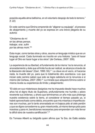 Cynthia Folquer. "Olvidarme de mí... ": Elmina Paz o la apertura al Otro




poseída aquella alma bellísima, en el voluntario despojo de todo lo terreno.”
(f. 22)

En este camino que Elmina emprende de “aligerar su equipaje”, el proceso
de abajamiento y muerte del yo se expresa en una breve plegaria de su
autoría:

“Olvidarme de mí
en las almas pensar,
trabajar, orar, sufrir
por las almas morir.”20

Esta mujer, como tantas otras y otros, asume un lenguaje místico que es un
lenguaje social. Cada iluminado es inscrito en una historia: “para él hacer
lugar al Otro es hacer lugar a los otros” (de Certeau, 2007: 359).

La experiencia de su libertad, el fundamento de la misma “es la renuncia, el
anonadamiento y éste que al límite ha de ser radical, se alcanza a través de
la liberación del deseo” (Garí, 1995: 55).21 La clave es el vacío, el hacerse
nada, la muerte del yo, para que lo totalmente otro acontezca. Los que
inician este camino saben que solo se logra sabiduría en la renuncia a sí
mismo (de Certeau, 2007: 299).22 La mirada que adquiere Elmina sobre sí
misma revela su experiencia de límite y abajamiento:

“El cielo en sus misteriosos designios me ha impuesto desde hace muchos
años há el digno título de Superiora, profundamente me humillo y adoro
reverente sus órdenes; y ahora que terminamos un año más que prolonga
nuestra existencia sobre la tierra, al considerar el tiempo pasado ya, si
habré aprovechado como debía, encuentro que mis miserias e imperfeccio-
nes son muchas, por lo tanto anonadada en mi bajeza pido al cielo perdón
y que se digne concederme su gran misericordia, al mismo tiempo pido para
nosotras y para mi, bendiciones necesarias para emprender con más fervor
la difícil obra de nuestra santificación”.23

Es Tomasa Alberti su biógrafa quien afirma que “la Sra. de Gallo estaba

                                         44
 