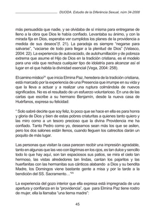 DUODA. Estudis de la Diferència Sexual, núm 34-2008




más persuadida que nadie, y se olvidaba de sí misma para entregarse de
lleno a la obra que Dios le había confiado. Levantaba su ánimo, y con la
mirada fija en Dios, esperaba ver cumplidos los planes de la providencia a
medida de sus deseos”(f. 21). La paradoja es siempre “negarse para
salvarse”, “vaciarse de todo para llegar a la plenitud de Dios” (Velasco,
2004: 22). La experiencia de autovaciado, de autohumillación y de pobreza
extrema que asume el Hijo de Dios en la tradición cristiana, es el modelo
para una vida que rechaza cualquier tipo de idolatría para alcanzar así el
lugar en el que habita la divinidad esencial (Vega, 2004: 258).

El camino místico24 que inicia Elmina Paz, heredera de la tradición cristiana,
está marcado por la experiencia de una Presencia que irrumpe en su vida y
que la lleva a actuar y a realizar una ruptura colmándola de nuevos
significados. No es el resultado de un esfuerzo voluntarioso. En una de las
cartas que escribe a su hermano Benjamín, desde la nueva casa de
Huérfanos, expresa su felicidad:

“ Solo sabré decirte que soy feliz, lo poco que se hace en ella es para honra
y gloria de Dios y bien de estas pobres criaturitas a quienes tanto quiero y
las miro como a un tesoro precioso que la divina Providencia me ha
confiado. Tanto Pedro como yo, deseamos sean más los que se asilen,
pero los dos salones están llenos, cuando lleguen los catrecitos darán un
poquito de más lugar.

Las personas que visitan la casa parecen recibir una impresión agradable,
tanto en algunas que las veo con lágrimas en los ojos, es tan dulce y sencillo
todo lo que hay aquí, son tan espaciosos sus patios, se mira el cielo tan
hermoso, las vistas alrededores tan lindas, cantan los pajaritos y las
huerfanitas con las hermanitas sus cánticos alabando a Dios y su bendita
Madre, los Domingos viene bastante gente a misa y por la tarde a la
bendición del SS. Sacramento…”25

La experiencia del gozo interior que ella expresa está impregnada de una
apertura y confianza en la “providencia”, que para Elmina Paz tiene rostro
de mujer, ella la llamaba “una tierna madre”:

                                     45
 