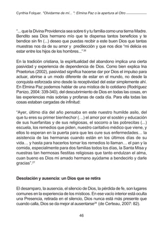 Cynthia Folquer. "Olvidarme de mí... ": Elmina Paz o la apertura al Otro




“... que la Divina Providencia sea sobre ti y tu familia como una tierna Madre.
Bendito sea Dios hermano mío que te dispensa tantos beneficios y te
bendice sin fin (...) deseo que puedas recibir a este buen Dios que tantas
muestras nos da de su amor y predilección y que nos dice “mi delicia es
estar entre los hijos de los hombres...” 26

En la tradición cristiana, la espiritualidad del abandono implica una cierta
pasividad y experiencia de dependencia de Dios. Como bien explica Ina
Praetorius (2002), pasividad significa hacerse dar por Dios el impulso para
actuar, abrirse a un modo diferente de estar en el mundo, no desde la
conquista esforzada sino desde la receptividad del estar simplemente ahí.
En Elmina Paz podemos hablar de una mística de lo cotidiano (Rodríguez
Panizo, 2004: 339-340), del descubrimiento de Dios en todas las cosas, en
las experiencias más sobrias y profanas de cada día. Para ella todas las
cosas estaban cargadas de infinitud:

“Ayer, último día del año pensaba en este nuestro humilde asilo, del
que tu eres su primer bienhechor (…) el amor por el sostén y educación
de sus huerfanitas y de sus religiosas, el socorro a las pobrecitas (...)
escuela, los remedios que piden, nuestro caritativo médico que viene, y
ellos lo esperan en la puerta para que les cure sus enfermedades… la
asistencia de las hermanas cuando están en los últimos días de su
vida… y hasta para hacerlos tomar los remedios lo llaman… el pan y la
comida, especialmente para dos familias todos los días, la Santa Misa y
nuestras tan hermosas fiestitas religiosas que tanto endulzan el alma,
cuan bueno es Dios mi amado hermano ayúdame a bendecirlo y darle
gracias”.27


Desolación y ausencia: un Dios que se retira

El desamparo, la ausencia, el silencio de Dios, la pérdida de fe, son lugares
comunes en la experiencia de los místicos. En ese vacío interior está oculta
una Presencia, retirada en el silencio, Dios nunca está más presente que
cuando calla, Dios se da mejor al ausentarse28 (de Certeau, 2007: 82).

                                         46
 