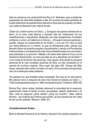 DUODA. Estudis de la Diferència Sexual, núm 34-2008




Solo se conserva una carta de Elmina Paz a Fr. Boisdron, pero sí todas las
respuestas de este fraile dirigidas a ella. En muchas de estas epístolas se
puede vislumbrar la experiencia en ella de un Dios que se ausenta, se retira.
Las cartas de Boisdron dan noticia de ello:

“Debe Ud. contar mucho con Dios (...). Si alguna vez parece retirarse de su
alma, no lo crea; está todavía y siempre tras los nubarrones de sus
imperfecciones e inquietudes. Búsquelo con más recogimiento, humildad,
confianza y amor y lo hallará en sí misma (...) El quiere siempre perdonar y
auxiliar, porque su misericordia es sin límite (...) a la vez Ud. mira su obra
con desconfianza en sí misma, lo que es demasiado justo, piense que
Nuestro Señor es la piedra angular y fundamental; y remita a la Providencia
misericordiosa y omnipotente de este Divino Maestro todas sus circunstan-
cias presentes y su porvenir. Háblele a El sobre todo sobre la Cruz y en el
Santísimo Sacramento, no creo que deje de oír y atenderla con bondad”.29
La fe vivida en la forma más desnuda, más oscura, la fe desde la situación
personal de la más completa ausencia de Dios, es otra constante en el
camino de muchas mujeres. Otra mujer del siglo XIX, Teresa del Niño
Jesús, expresa esta noche, la nada y el vacío. En su proceso de canoniza-
ción se le atribuyen estas palabras:

“Si supiesen en qué tinieblas estoy sumergida. No creo en la vida eterna.
Me parece como si después de esta vida mortal no hubiese ya nada (…)
Todo ha desaparecido para mí. Sólo me queda el amor” (Velasco, 2004: 49)

Elmina Paz, como tantas, también atravesó la oscuridad de la ausencia,
experimentó hasta el fondo el amor anonadado, abierto totalmente a lo
Otro. Ante la pregunta ¿Dios existe? ¿Dios ha muerto?, “ellas -afirma
Muraro-, las mujeres que hemos escuchado, ya han pasado por ahí, ellas
de ahí ya han pasado” (Muraro, 2006: 57).


Consideraciones finales

Mirar la libertad femenina en la historia, descubrir los amplios espacios en

                                     47
 