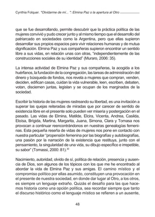 Cynthia Folquer. "Olvidarme de mí... ": Elmina Paz o la apertura al Otro




que se fue desarrollando, permite descubrir que la práctica política de las
mujeres convivió y pudo crecer junto y al mismo tiempo que el desarrollo del
patriarcado en sociedades como la Argentina, pero que ellas supieron
desarrollar sus propios espacios para vivir relaciones humanas y de mutua
dignificación. Elmina Paz y sus compañeras supieron encontrar un sentido
libre a sus vidas, en relación unas con otras, “independientemente de las
construcciones sociales de su identidad” (Muraro, 2006: 35).

La intensa actividad de Elmina Paz y sus compañeras, la acogida a los
huérfanos, la fundación de la congregación, las tareas de administración del
dinero y búsqueda de fondos, nos revela a mujeres que compran, venden,
deciden, edifican casas, cuidan la vida vulnerable, leen, escriben, debaten,
votan, disciernen juntas, legislan y se ocupan de los marginados de la
sociedad.

Escribir la historia de las mujeres rastreando su libertad, es una invitación a
superar las quejas reiteradas de miradas que por carecer de sentido de
existencia libre en el presente solo pueden ver miseria y postergación en el
pasado. Las vidas de Elmina, Matilde, Elcira, Vicenta, Andrea, Casilda,
Eloísa, Brígida, Martina, Margarita, Juana, Simona, Clara y Tomasa nos
provocan a continuar reencontrándonos en nuestras genealogías femeni-
nas. Esta pequeña reseña de vidas de mujeres nos pone en contacto con
nuestra particular “propensión femenina por las biografías y autobiografías,
una pasión por la narración de la existencia que restituya, junto con el
pensamiento, la singularidad de una vida, su dibujo específico e irrepetible,
su sabor” (Tomassi, 2000: 81).30

Nacimiento, autoridad, olvido de sí, política de relación, presencia y ausen-
cia de Dios, son algunos de los tópicos con los que me he encontrado al
abordar la vida de Elmina Paz y sus amigas. El camino místico y el
compromiso político por ellas asumido, constituyen una provocación en
el presente de nuestra sociedad, en donde dar lugar al Otro, a los otros,
es siempre un lenguaje extraño. Quizás el desafío para las que hace-
mos historia como una opción política, sea recordar siempre que tanto
el discurso histórico como el lenguaje místico se refieren a un ausente,

                                         48
 